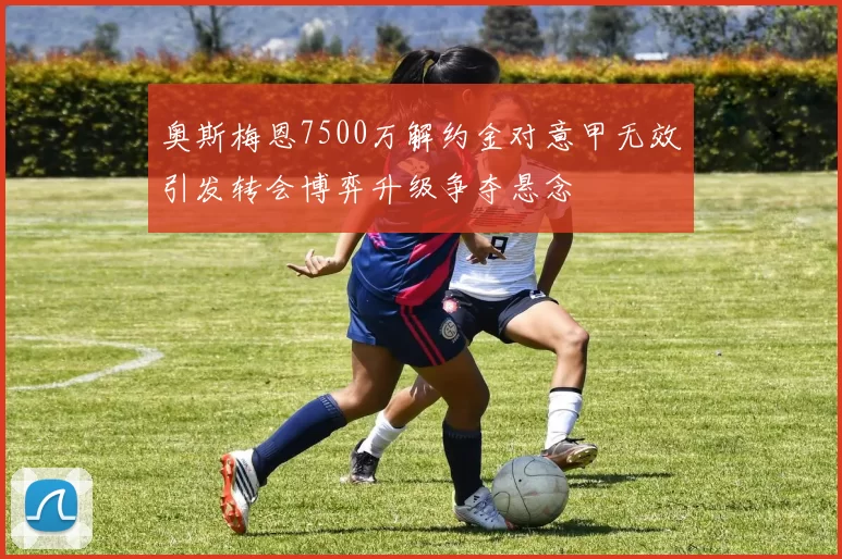 奥斯梅恩7500万解约金对意甲无效引发转会博弈升级争夺悬念